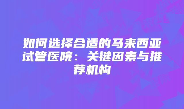 如何选择合适的马来西亚试管医院:关键因素与推荐机构