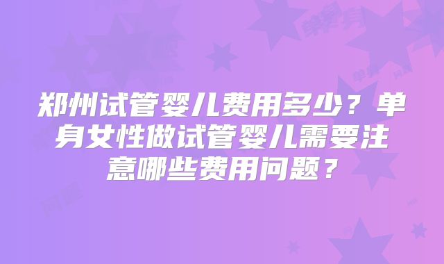 郑州试管婴儿费用多少?单身女性做试管婴儿需要注意哪些费用问题?