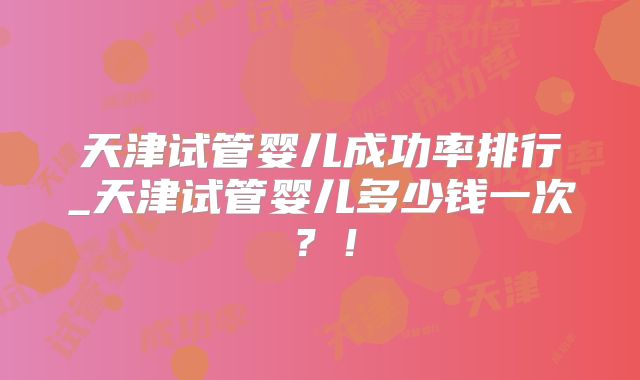 天津试管婴儿成功率排行_天津试管婴儿多少钱一次？！