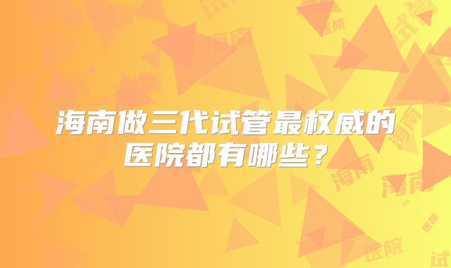 海南做三代试管最权威的医院都有哪些？