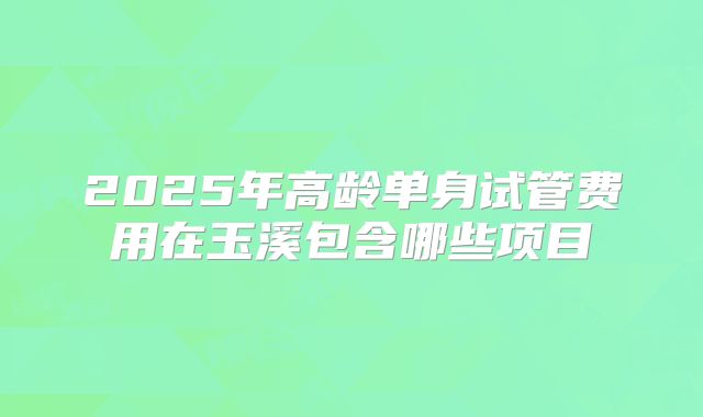 2025年高龄单身试管费用在玉溪包含哪些项目