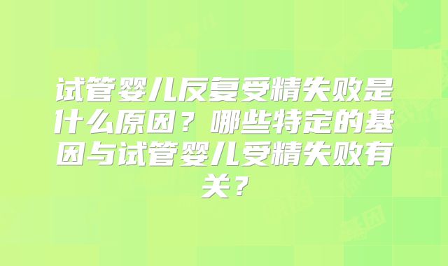 试管婴儿反复受精失败是什么原因？哪些特定的基因与试管婴儿受精失败有关？