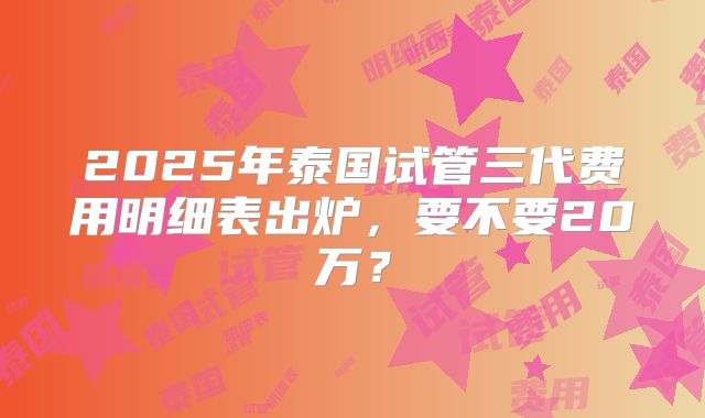 2025年泰国试管三代费用明细表出炉，要不要20万？