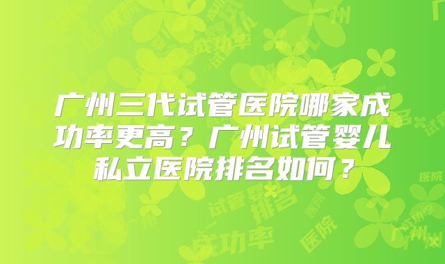 广州三代试管医院哪家成功率更高？广州试管婴儿私立医院排名如何？