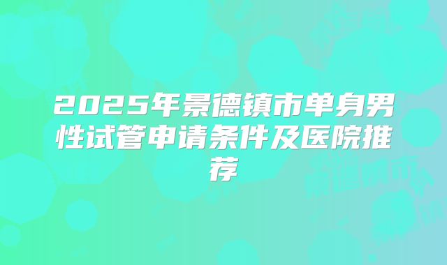 2025年景德镇市单身男性试管申请条件及医院推荐