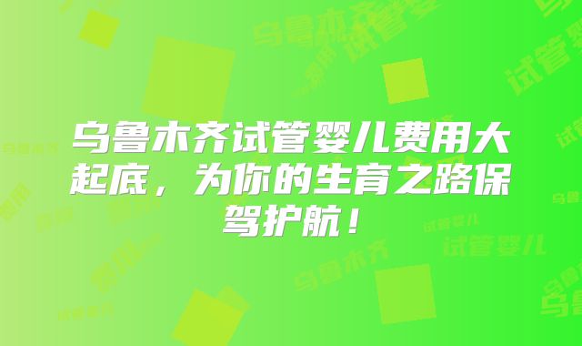 乌鲁木齐试管婴儿费用大起底，为你的生育之路保驾护航！