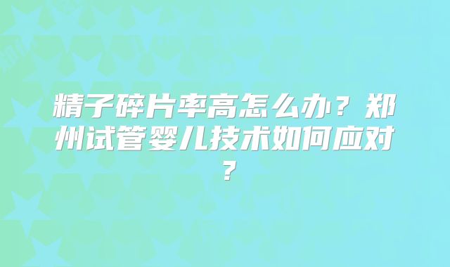 精子碎片率高怎么办?郑州试管婴儿技术如何应对?