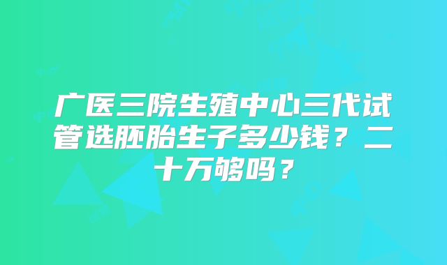 广医三院生殖中心三代试管选胚胎生子多少钱？二十万够吗？