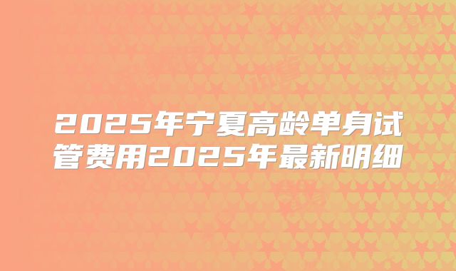 2025年宁夏高龄单身试管费用2025年最新明细
