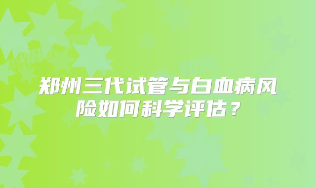 郑州三代试管与白血病风险如何科学评估?