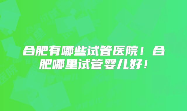 合肥有哪些试管医院!合肥哪里试管婴儿好!