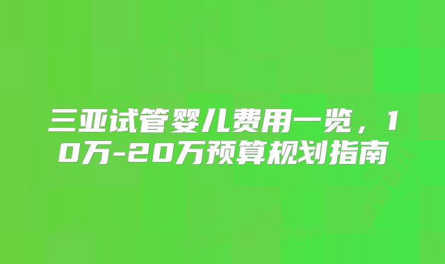 三亚试管婴儿费用一览，10万-20万预算规划指南