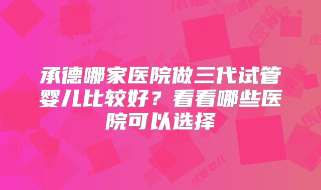 承德哪家医院做三代试管婴儿比较好？看看哪些医院可以选择