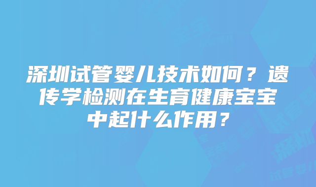 深圳试管婴儿技术如何？遗传学检测在生育健康宝宝中起什么作用？