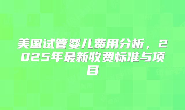 美国试管婴儿费用分析，2025年最新收费标准与项目