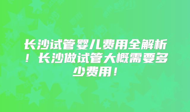 长沙试管婴儿费用全解析！长沙做试管大概需要多少费用！