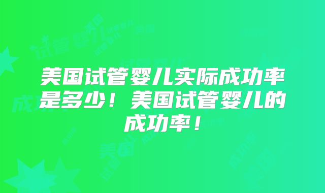 美国试管婴儿实际成功率是多少!美国试管婴儿的成功率!