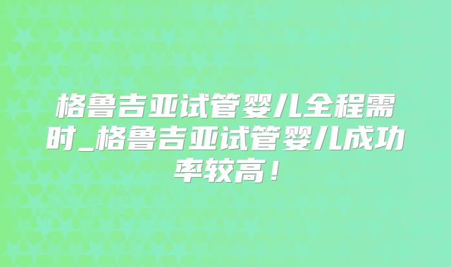 格鲁吉亚试管婴儿全程需时_格鲁吉亚试管婴儿成功率较高!