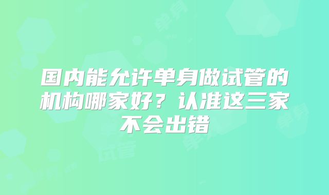 国内能允许单身做试管的机构哪家好?认准这三家不会出错