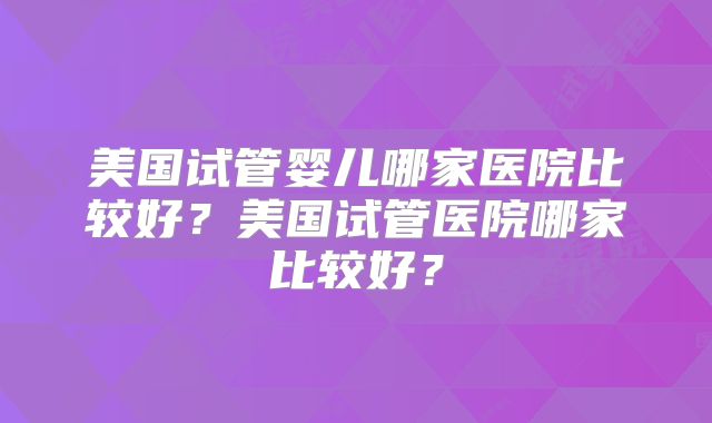 美国试管婴儿哪家医院比较好？美国试管医院哪家比较好？