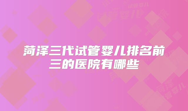 菏泽三代试管婴儿排名前三的医院有哪些