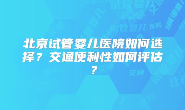北京试管婴儿医院如何选择?交通便利性如何评估?
