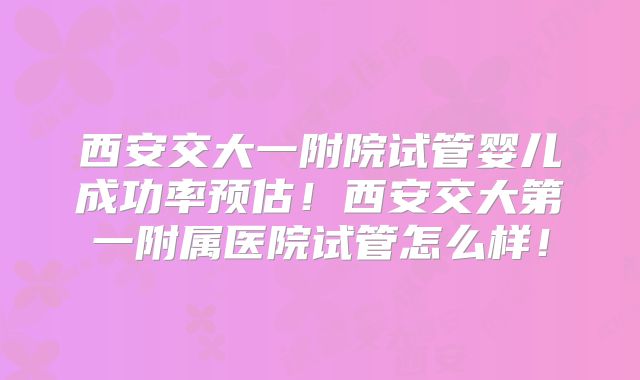 西安交大一附院试管婴儿成功率预估!西安交大第一附属医院试管怎么样!