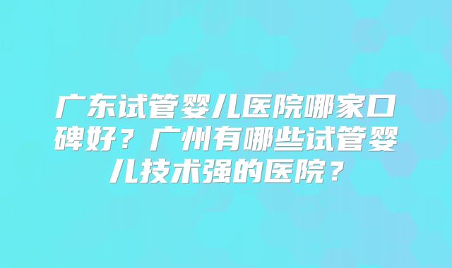 广东试管婴儿医院哪家口碑好？广州有哪些试管婴儿技术强的医院？