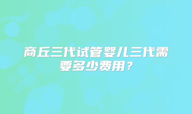 商丘三代试管婴儿三代需要多少费用？