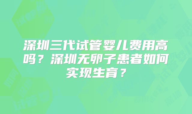 深圳三代试管婴儿费用高吗？深圳无卵子患者如何实现生育？