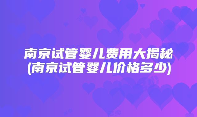 南京试管婴儿费用大揭秘(南京试管婴儿价格多少)