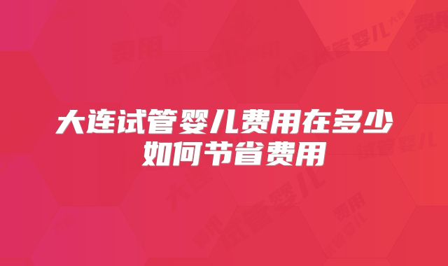大连试管婴儿费用在多少 如何节省费用