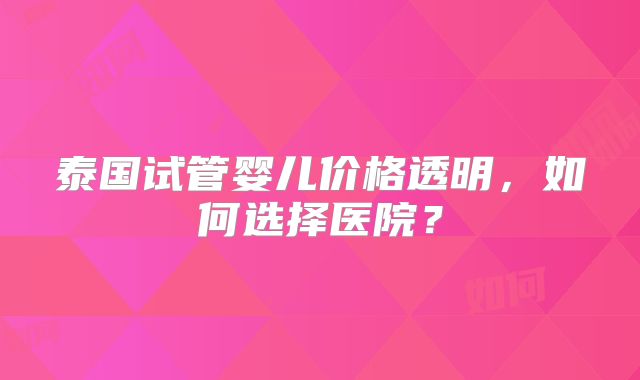 泰国试管婴儿价格透明,如何选择医院?