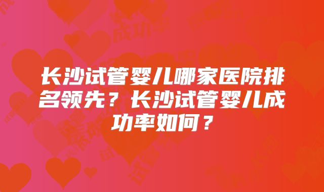 长沙试管婴儿哪家医院排名领先?长沙试管婴儿成功率如何?