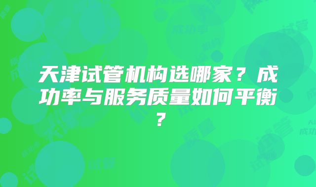 天津试管机构选哪家?成功率与服务质量如何平衡?