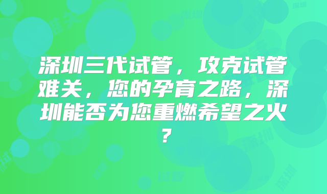 深圳三代试管,攻克试管难关,您的孕育之路,深圳能否为您重燃希望之火?