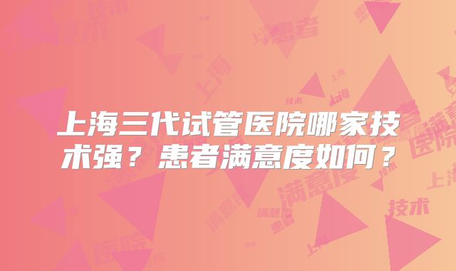 上海三代试管医院哪家技术强?患者满意度如何?