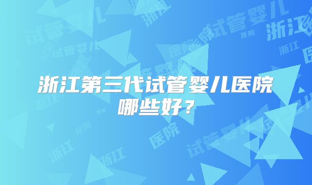 浙江第三代试管婴儿医院哪些好?