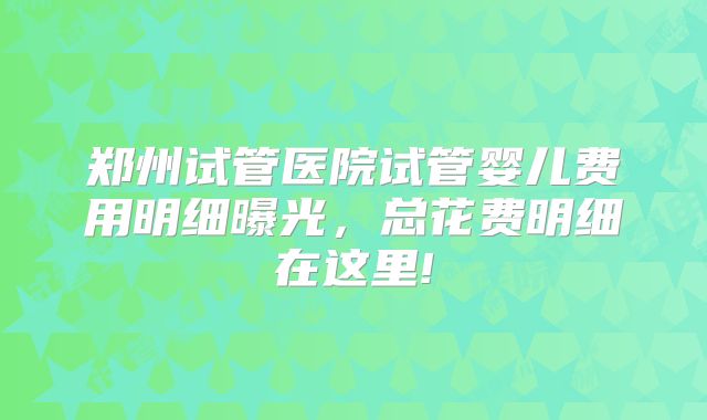 郑州试管医院试管婴儿费用明细曝光,总花费明细在这里!