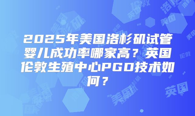 2025年美国洛杉矶试管婴儿成功率哪家高？英国伦敦生殖中心PGD技术如何？