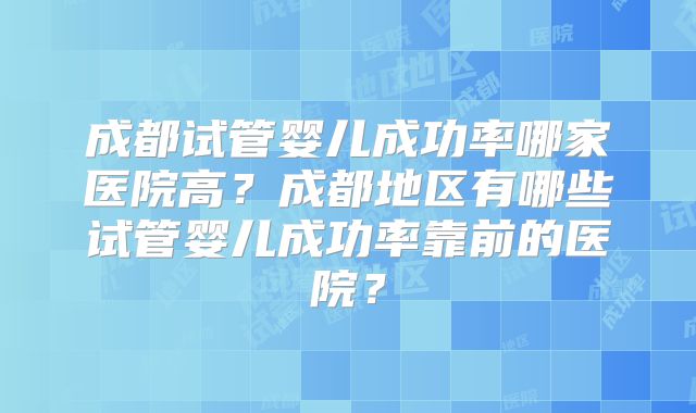 成都试管婴儿成功率哪家医院高？成都地区有哪些试管婴儿成功率靠前的医院？