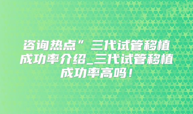 咨询热点”三代试管移植成功率介绍_三代试管移植成功率高吗！