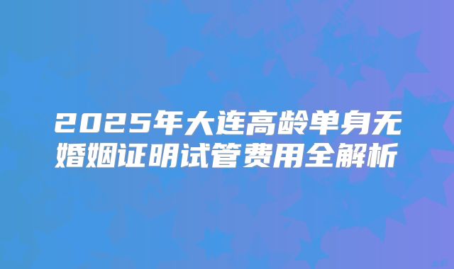 2025年大连高龄单身无婚姻证明试管费用全解析