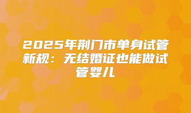 2025年荆门市单身试管新规:无结婚证也能做试管婴儿