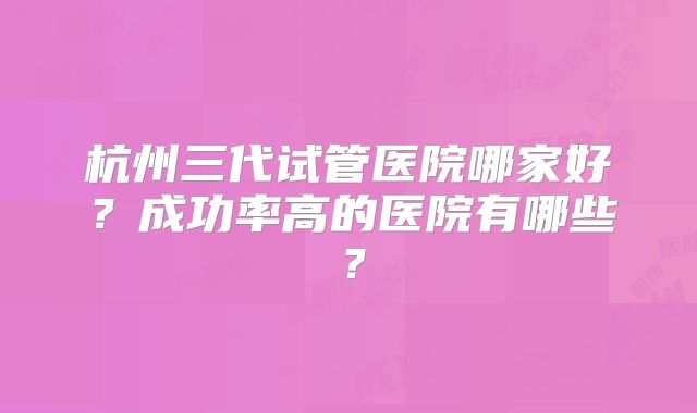杭州三代试管医院哪家好?成功率高的医院有哪些?