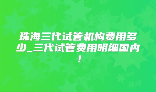 珠海三代试管机构费用多少_三代试管费用明细国内!