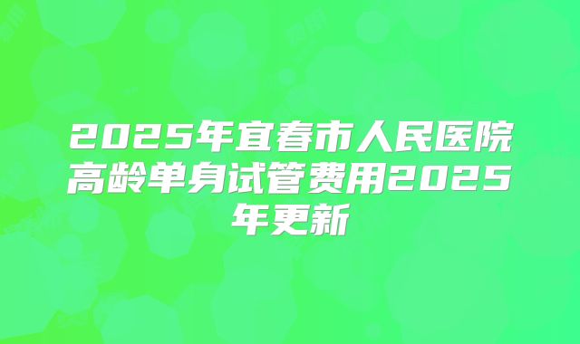 2025年宜春市人民医院高龄单身试管费用2025年更新