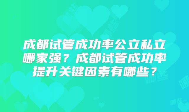 成都试管成功率公立私立哪家强?成都试管成功率提升关键因素有哪些?