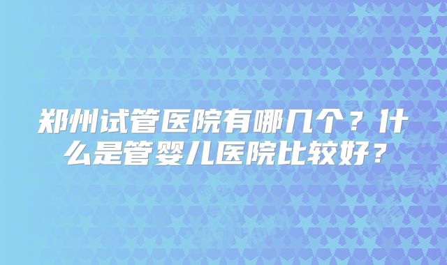郑州试管医院有哪几个？什么是管婴儿医院比较好？