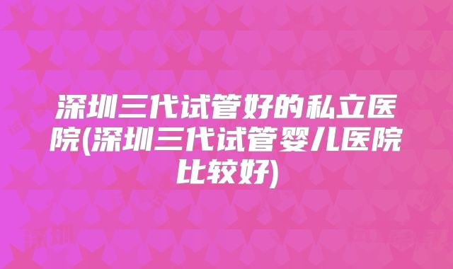深圳三代试管好的私立医院(深圳三代试管婴儿医院比较好)